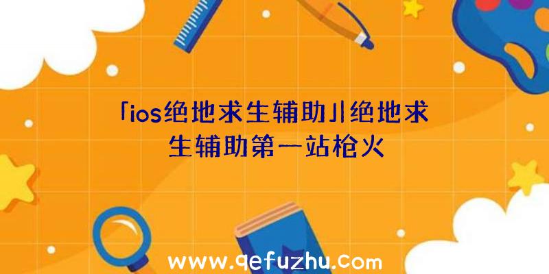 「ios绝地求生辅助」|绝地求生辅助第一站枪火
